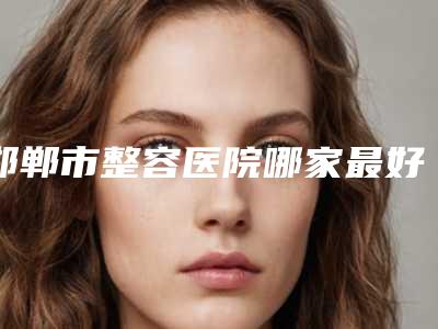 邯郸市整容医院哪家最好(河北邯郸市人民医院整形医院你一定要了解)