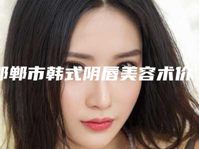 邯郸市韩式阴唇美容术价格表(费用)2025内部版流出(近6个月均价为:7298元)