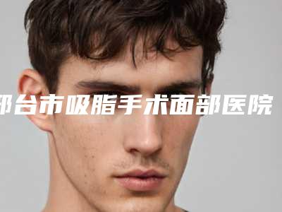 邢台市吸脂手术面部医院排名前十位机构点评-邢台市吸脂手术面部整形医院