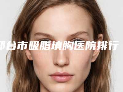 邢台市吸脂填胸医院排行前十位名单奉上-邢台市吸脂填胸整形医院