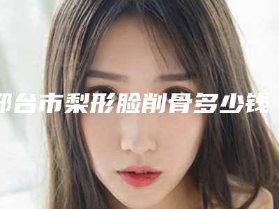 邢台市梨形脸削骨多少钱(2025年邢台市梨形脸削骨价格表已上线请查收)