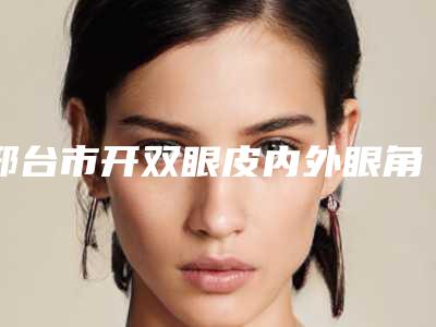 邢台市开双眼皮内外眼角有名医生有哪些呢(张少武医生实力领衔(附价格表))