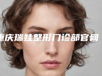 重庆瑞娃整形门诊部官网-价目表新版