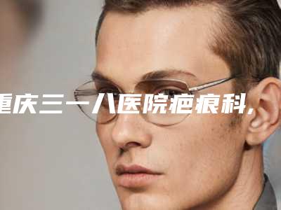 重庆三一八医院疤痕科,重庆东美(李志铭)医疗美容凭口碑那家好呢