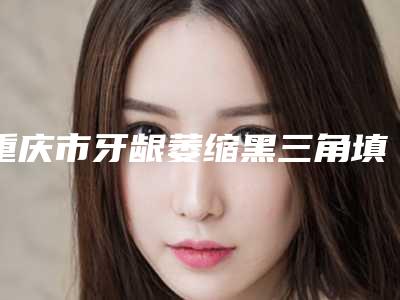 重庆市牙龈萎缩黑三角填充医院排名前十名名单综合一览(重庆佰年康齿口腔诊所口碑技术点评_附价格一览表)