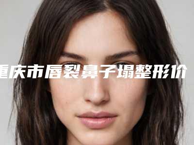 重庆市唇裂鼻子塌整形价格表手术范围-重庆市人民医院(三院院区)价格都是多少