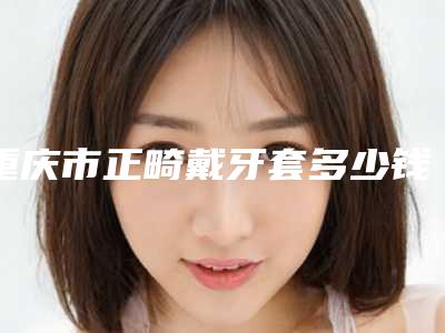 重庆市正畸戴牙套多少钱-重庆市正畸戴牙套医院在榜清单前十名新版一览