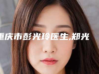 重庆市彭光玲医生,郑光锡医生消除眉间川字纹口碑横评哪个好