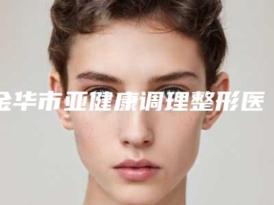 金华市亚健康调理整形医院(金华吴少珍医学美容诊所整形必看的)