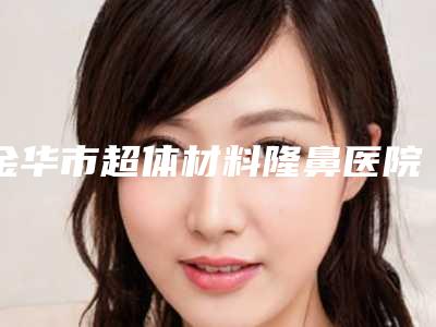 金华市超体材料隆鼻医院排名前十佳名次发布-金华市超体材料隆鼻整形医院
