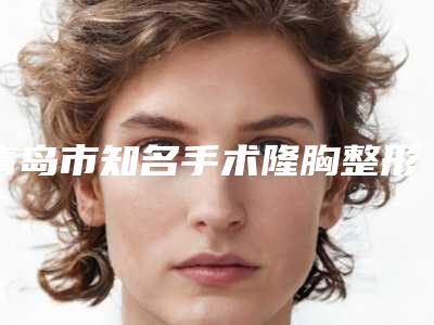 青岛市知名手术隆胸整形术机构-青岛大学医学院附属医院美容整形科风格及技术优势详细解答