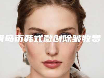 青岛市韩式微创除皱收费标准新鲜公布-青岛市韩式微创除皱整形医院