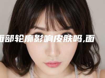 面部轮廓影响皮肤吗,面部轮廓后可以哺乳吗,对身体健康有影响吗