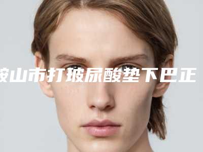 鞍山市打玻尿酸垫下巴正规官方价格表2025种草-鞍山市打玻尿酸垫下巴费用在什么水平