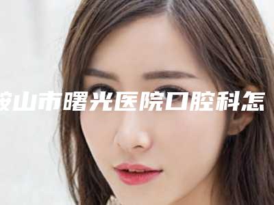 鞍山市曙光医院口腔科怎么样-费用表明细全新版本