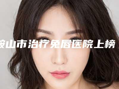 鞍山市治疗兔唇医院上榜名单十强哪几家技术强-排名排前鞍山市整形医院