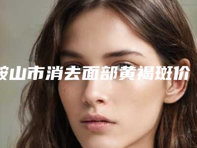鞍山市消去面部黄褐斑价格表(费用)具体上线(消去面部黄褐斑均价为:5861元)