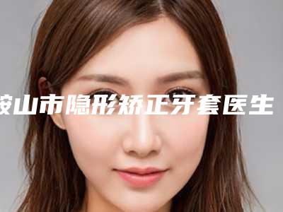 鞍山市隐形矫正牙套医生在榜名单前十名自查-鞍山市陈旭口腔医生