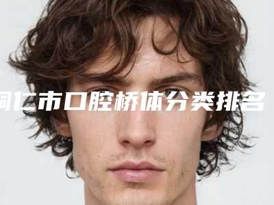 铜仁市口腔桥体分类排名榜都是哪几位医生-铜仁市口腔桥体分类口腔医生