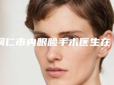 铜仁市内眼睑手术医生在榜名单哪位成功案例多-铜仁市内眼睑手术医生