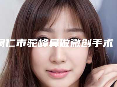 铜仁市驼峰鼻做微创手术医院在榜名单一览名单公布（德江县民族中医医院口碑好）