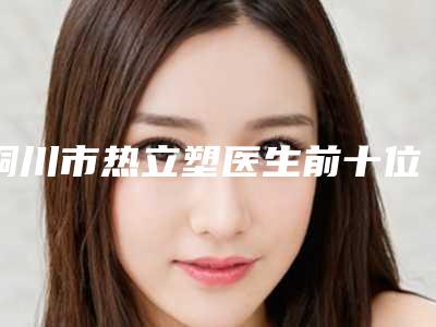 铜川市热立塑医生前十位排名榜资料-铜川市江川整形医生