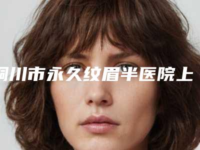 铜川市永久纹眉半医院上榜清单获网友点赞-铜川市中医院