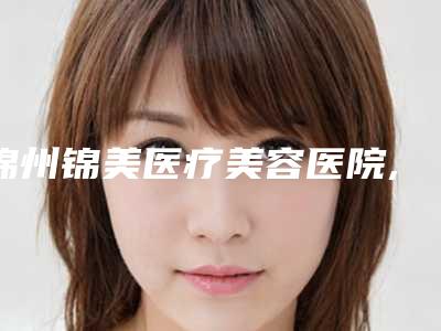 锦州锦美医疗美容医院,锦州博美雅医疗美容你更喜欢哪家呢