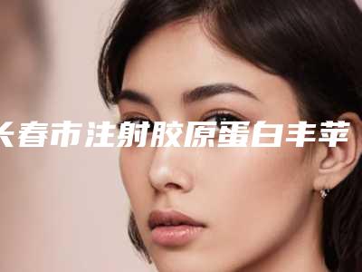 长春市注射胶原蛋白丰苹果肌医院都是哪些上榜-长春市注射胶原蛋白丰苹果肌整形医院