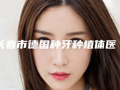 长春市德国种牙种植体医院在榜清单前十位有哪些医(长春市德国种牙种植体口腔医院价格费用爆出)