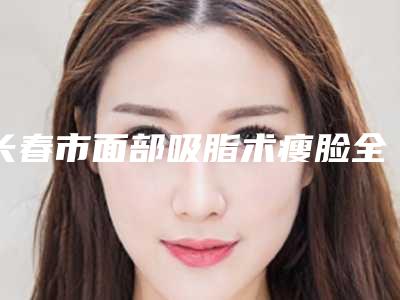 长春市面部吸脂术瘦脸全新纯干货价格表一览(2025年3月均价为:25193元)