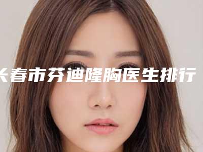 长春市芬迪隆胸医生排行榜前十强有哪个-于振宁整形医生建议收藏