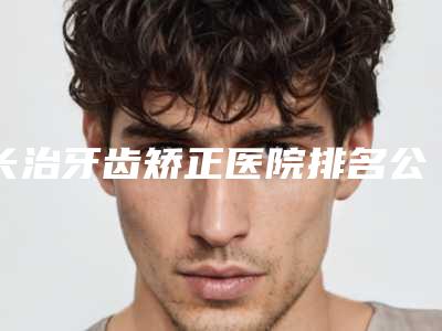 长治牙齿矫正医院排名公开榜(长治矫正牙齿最好的医院)