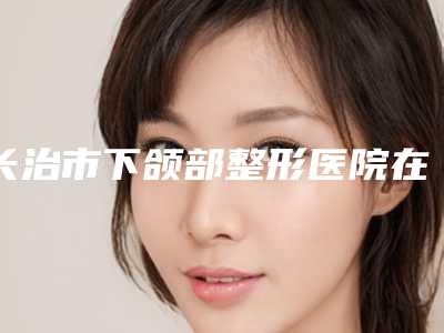 长治市下颌部整形医院在榜清单前十名单来袭(长治市下颌部整形整形医院)