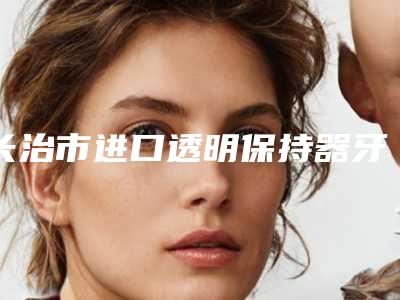 长治市进口透明保持器牙套多少钱-长治市进口透明保持器牙套医院上榜清单前十位最新版本发布