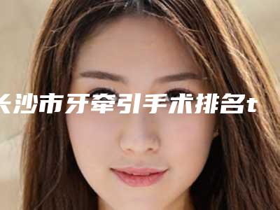 长沙市牙牵引手术排名top10强是哪个-长沙市牙牵引手术口腔医生