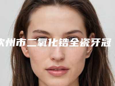钦州市二氧化锆全瓷牙冠医生排名榜总属于你-钦州市二氧化锆全瓷牙冠口腔医生