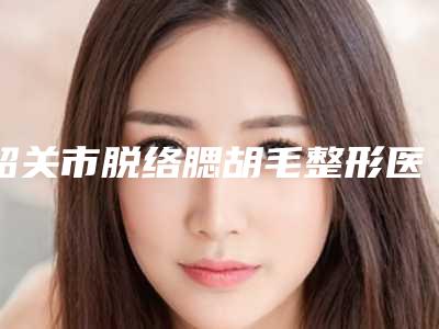 韶关市脱络腮胡毛整形医院综合实力前十强口碑排名详细贴一览(韶关涵美医疗美容获网友强赞)