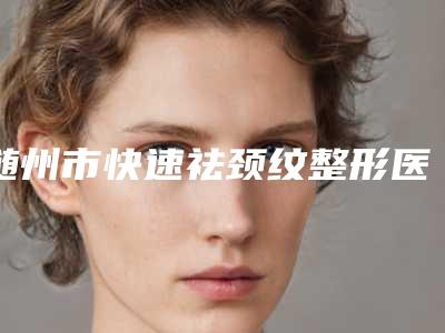 随州市快速祛颈纹整形医院(随州奥莱医疗美容门诊部连锁专家大咖实力入围)