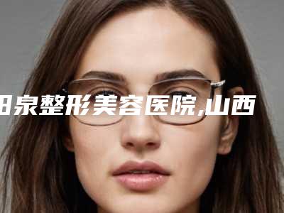 阳泉整形美容医院,山西阳泉煤业集团总医整形科看哪家医院技术好