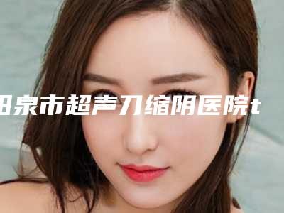 阳泉市超声刀缩阴医院top10强榜都是哪些医(阳泉市超声刀缩阴整形医院)
