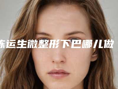 陈运生微整形下巴哪儿做得效果好