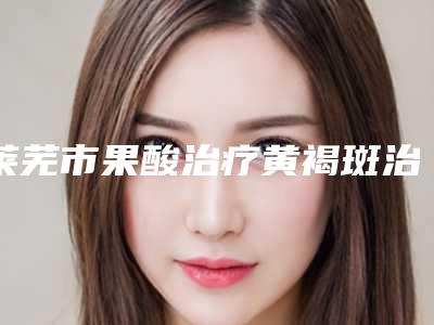 莱芜市果酸治疗黄褐斑治疗医生排名强榜前十强实例详细测评-吕志军医生实力突出