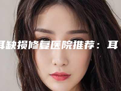 耳缺损修复医院推荐:耳缺损修复医院前30全新精选