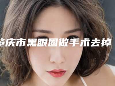 肇庆市黑眼圈做手术去掉医院上榜名单一较高下(肇庆市黑眼圈做手术去掉整形医院)
