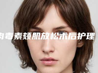 肉毒素颏肌放松术后护理应怎么做(肉毒素颏肌放松术后护理的七大事项)