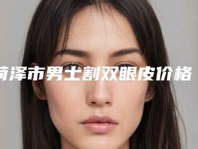 菏泽市男士割双眼皮价格表(多少钱)在线参考(7月-1月均价为：8570元)