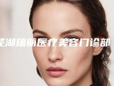 芜湖瑞丽医疗美容门诊部好不好-推荐周仕福医生,孙红医生,樊喜林医生