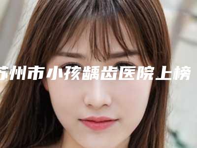 苏州市小孩龋齿医院上榜名单前十强哪个技术棒（苏州市小孩龋齿口腔医院网友点评好）