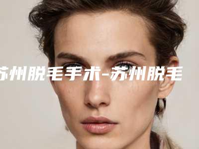 苏州脱毛手术-苏州脱毛手术整形医院